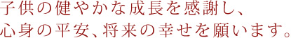 子供の健やかな成長を感謝し、心身の平安、将来の幸せを願います。